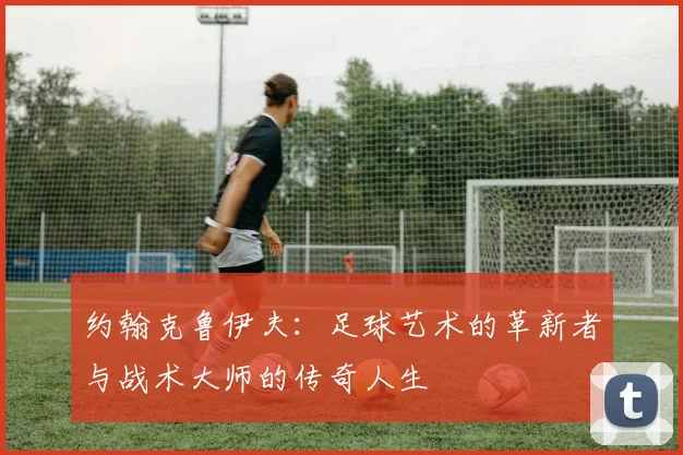 约翰克鲁伊夫：足球艺术的革新者与战术大师的传奇人生