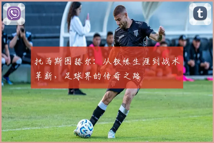 托马斯图赫尔：从教练生涯到战术革新，足球界的传奇之路
