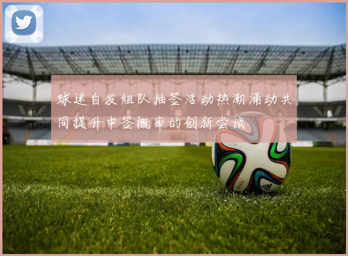 球迷自发组队抽签活动热潮涌动共同提升中签概率的创新尝试