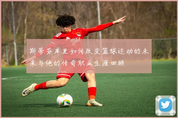 斯蒂芬库里如何改变篮球运动的未来与他的传奇职业生涯回顾