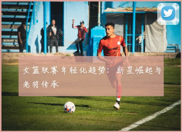 女篮联赛年轻化趋势：新星崛起与老将传承