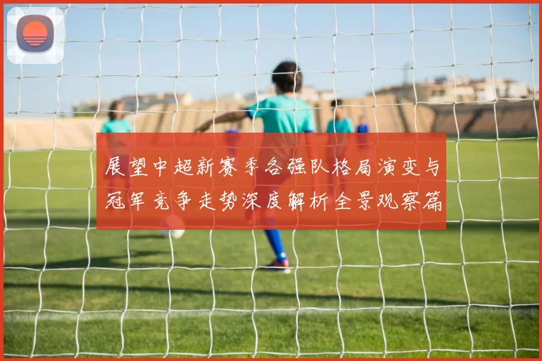 展望中超新赛季各强队格局演变与冠军竞争走势深度解析全景观察篇