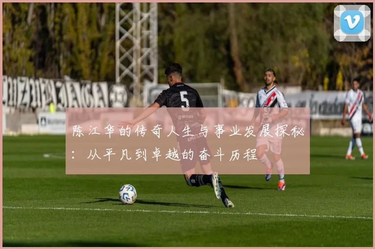 陈江华的传奇人生与事业发展探秘：从平凡到卓越的奋斗历程