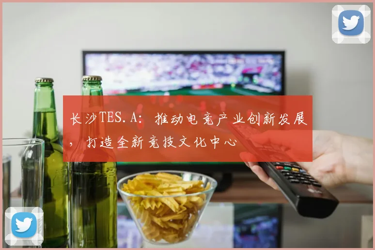 长沙TES.A：推动电竞产业创新发展，打造全新竞技文化中心