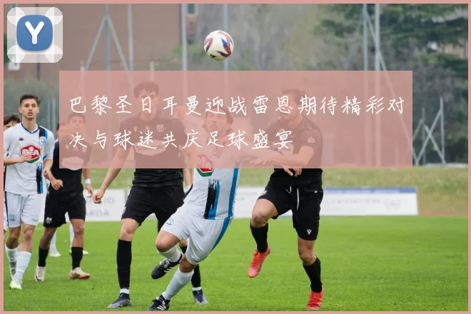 巴黎圣日耳曼迎战雷恩期待精彩对决与球迷共庆足球盛宴
