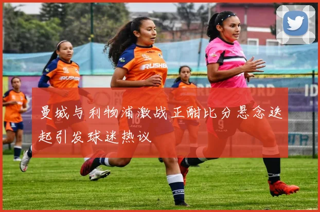 曼城与利物浦激战正酣比分悬念迭起引发球迷热议