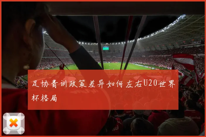 足协青训政策差异如何左右U20世界杯格局