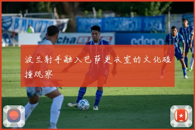 波兰射手融入巴萨更衣室的文化碰撞观察