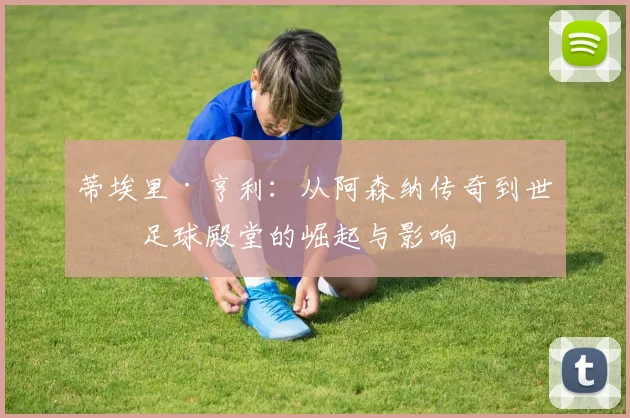 蒂埃里·亨利：从阿森纳传奇到世界足球殿堂的崛起与影响