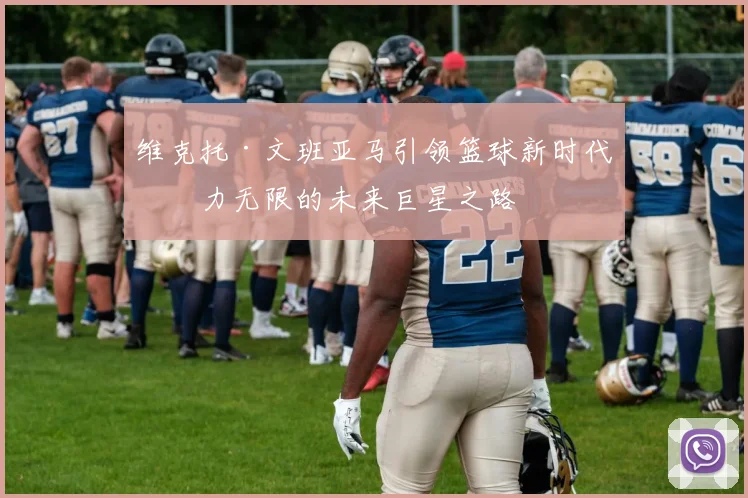 维克托·文班亚马引领篮球新时代潜力无限的未来巨星之路